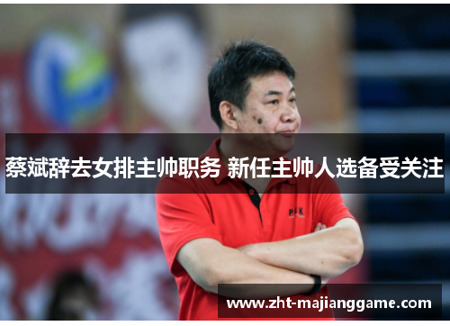 蔡斌辞去女排主帅职务 新任主帅人选备受关注