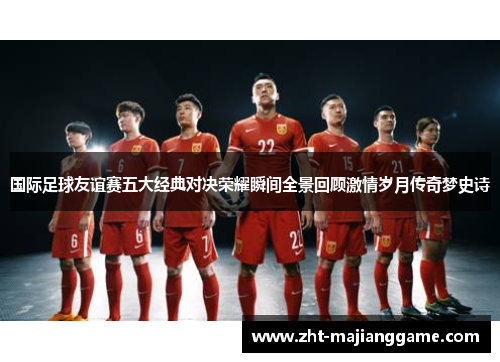国际足球友谊赛五大经典对决荣耀瞬间全景回顾激情岁月传奇梦史诗