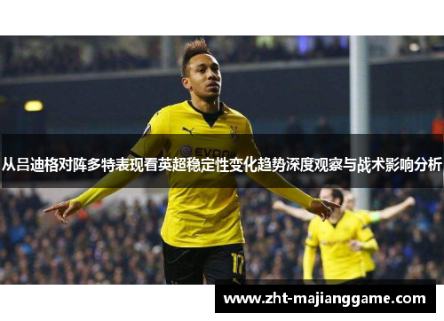 从吕迪格对阵多特表现看英超稳定性变化趋势深度观察与战术影响分析