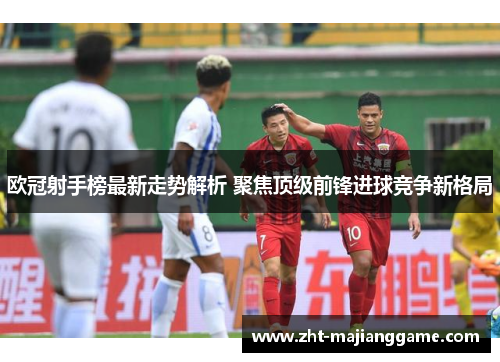 欧冠射手榜最新走势解析 聚焦顶级前锋进球竞争新格局