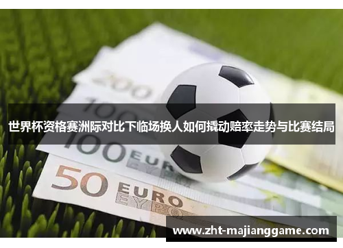 世界杯资格赛洲际对比下临场换人如何撬动赔率走势与比赛结局 世界杯资格赛洲际对比下临场换人如何撬动赔率走势与比赛结局