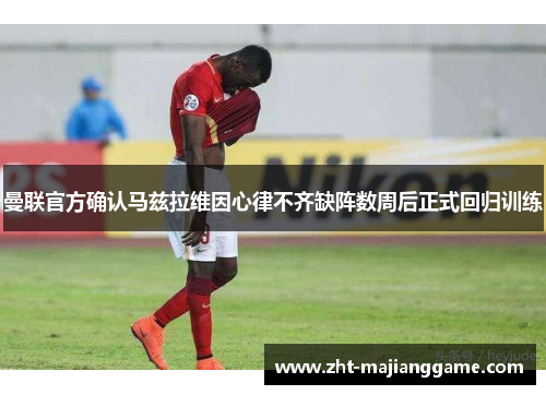 曼联官方确认马兹拉维因心律不齐缺阵数周后正式回归训练